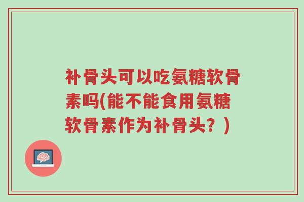 补骨头可以吃氨糖软骨素吗(能不能食用氨糖软骨素作为补骨头?)-第1张图片-超越 补骨头可以吃氨糖软骨素吗(能不能食用氨糖软骨素作为补骨头?)-第1张图片-超越