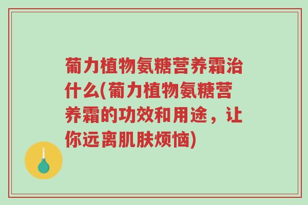 葡力植物氨糖营养霜治什么(葡力植物氨糖营养霜的功效和用途,让你远离肌肤烦恼)-第1张图片-超越 葡力植物氨糖营养霜治什么(葡力植物氨糖营养霜的功效和用途,让你远离肌肤烦恼)-第1张图片-超越