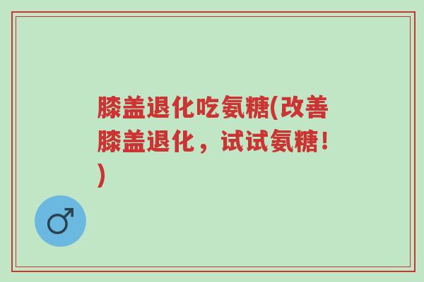 膝盖退化吃氨糖(改善膝盖退化，试试氨糖！)-第1张图片-超越
