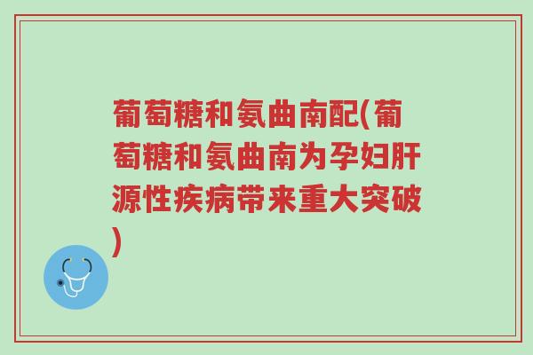 葡萄糖和氨曲南配(葡萄糖和氨曲南为孕妇肝源性疾病带来重大突破)-第1张图片-超越 葡萄糖和氨曲南配(葡萄糖和氨曲南为孕妇肝源性疾病带来重大突破)-第1张图片-超越