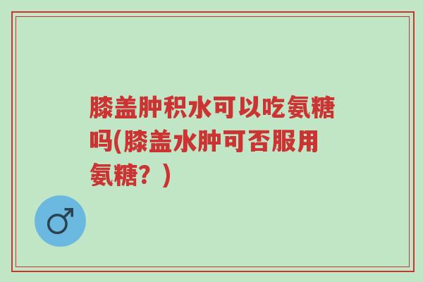 膝盖肿积水可以吃氨糖吗(膝盖水肿可否服用氨糖?)-第1张图片-超越 膝盖肿积水可以吃氨糖吗(膝盖水肿可否服用氨糖?)-第1张图片-超越