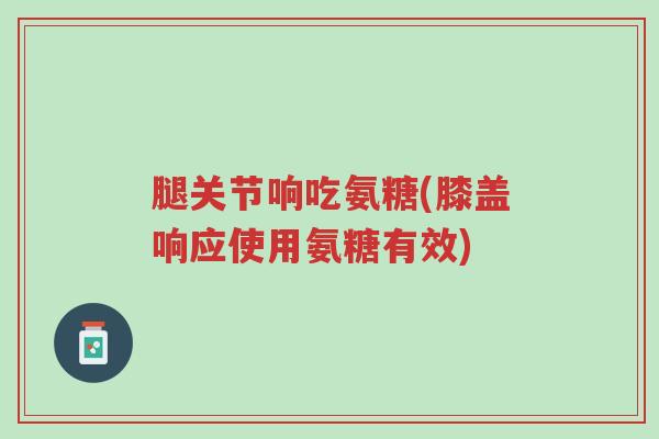腿关节响吃氨糖(膝盖响应使用氨糖有效)-第1张图片-超越 腿关节响吃氨糖(膝盖响应使用氨糖有效)-第1张图片-超越