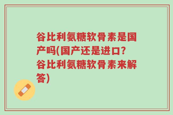 谷比利氨糖软骨素是国产吗(国产还是进口？谷比利氨糖软骨素来解答)-第1张图片-超越