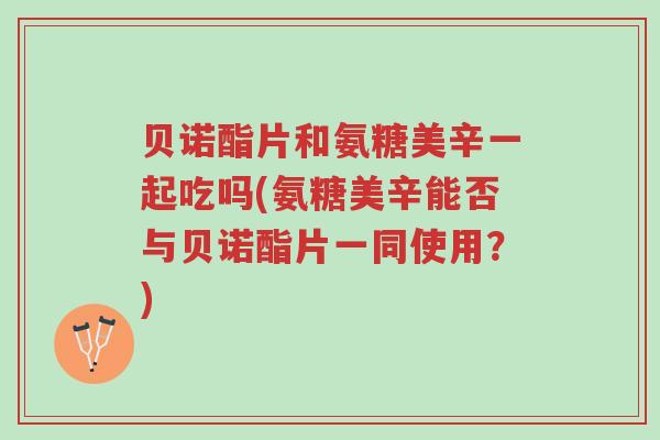 贝诺酯片和氨糖美辛一起吃吗(氨糖美辛能否与贝诺酯片一同使用?)-第1张图片-超越 贝诺酯片和氨糖美辛一起吃吗(氨糖美辛能否与贝诺酯片一同使用?)-第1张图片-超越