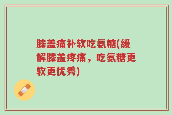 膝盖痛补软吃氨糖(缓解膝盖疼痛,吃氨糖更软更优秀)-第1张图片-超越 膝盖痛补软吃氨糖(缓解膝盖疼痛,吃氨糖更软更优秀)-第1张图片-超越