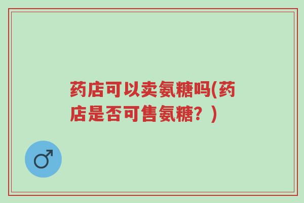 药店可以卖氨糖吗(药店是否可售氨糖?)-第1张图片-超越 药店可以卖氨糖吗(药店是否可售氨糖?)-第1张图片-超越