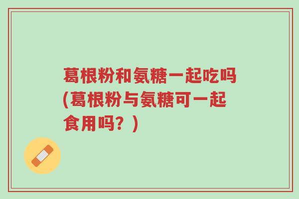 葛根粉和氨糖一起吃吗(葛根粉与氨糖可一起食用吗?)-第1张图片-超越 葛根粉和氨糖一起吃吗(葛根粉与氨糖可一起食用吗?)-第1张图片-超越