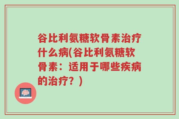 谷比利氨糖软骨素治疗什么病(谷比利氨糖软骨素:适用于哪些疾病的治疗?)-第1张图片-超越 谷比利氨糖软骨素治疗什么病(谷比利氨糖软骨素:适用于哪些疾病的治疗?)-第1张图片-超越