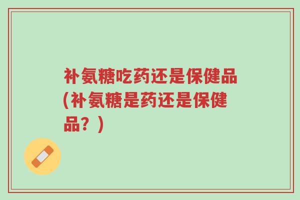 补氨糖吃药还是保健品(补氨糖是药还是保健品?)-第1张图片-超越 补氨糖吃药还是保健品(补氨糖是药还是保健品?)-第1张图片-超越