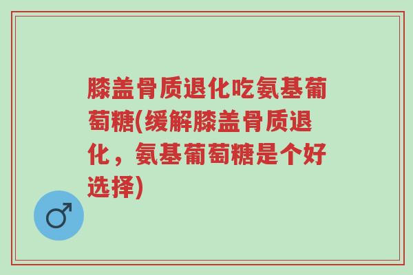膝盖骨质退化吃氨基葡萄糖(缓解膝盖骨质退化，氨基葡萄糖是个好选择)-第1张图片-超越