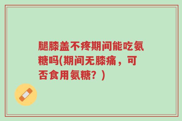 腿膝盖不疼期间能吃氨糖吗(期间无膝痛,可否食用氨糖?)-第1张图片-超越 腿膝盖不疼期间能吃氨糖吗(期间无膝痛,可否食用氨糖?)-第1张图片-超越