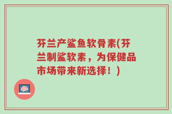 芬兰产鲨鱼软骨素(芬兰制鲨软素,为保健品市场带来新选择!)-第1张图片-超越 芬兰产鲨鱼软骨素(芬兰制鲨软素,为保健品市场带来新选择!)-第1张图片-超越