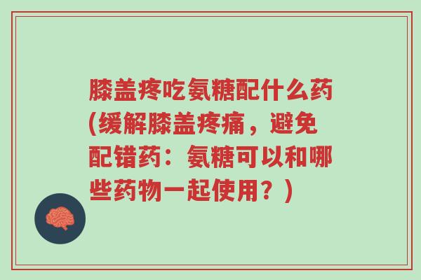膝盖疼吃氨糖配什么药(缓解膝盖疼痛,避免配错药:氨糖可以和哪些药物一起使用?)-第1张图片-超越 膝盖疼吃氨糖配什么药(缓解膝盖疼痛,避免配错药:氨糖可以和哪些药物一起使用?)-第1张图片-超越