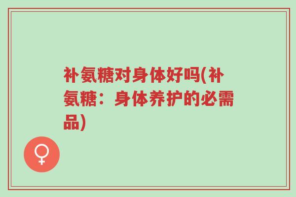 补氨糖对身体好吗(补氨糖：身体养护的必需品)-第1张图片-超越