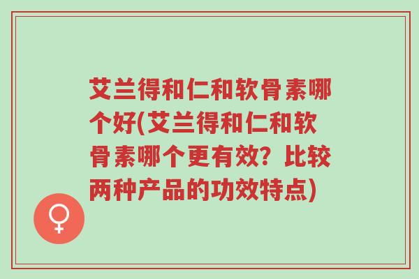 艾兰得和仁和软骨素哪个好(艾兰得和仁和软骨素哪个更有效?比较两种产品的功效特点)-第1张图片-超越 艾兰得和仁和软骨素哪个好(艾兰得和仁和软骨素哪个更有效?比较两种产品的功效特点)-第1张图片-超越