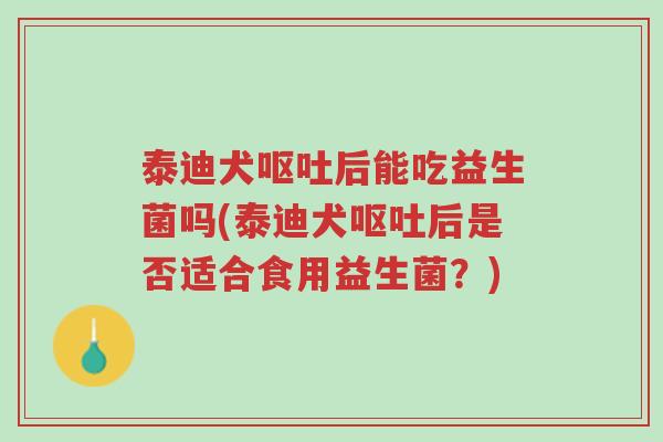 泰迪犬呕吐后能吃益生菌吗(泰迪犬呕吐后是否适合食用益生菌?)-第1张图片-超越 泰迪犬呕吐后能吃益生菌吗(泰迪犬呕吐后是否适合食用益生菌?)-第1张图片-超越