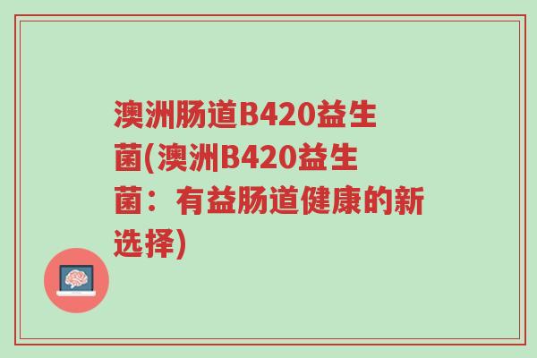 澳洲肠道B420益生菌(澳洲B420益生菌:有益肠道健康的新选择)-第1张图片-超越 澳洲肠道B420益生菌(澳洲B420益生菌:有益肠道健康的新选择)-第1张图片-超越