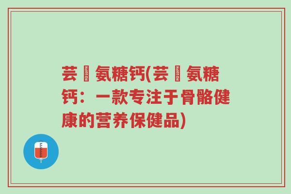 芸璟氨糖钙(芸璟氨糖钙:一款专注于骨骼健康的营养保健品)-第1张图片-超越 芸璟氨糖钙(芸璟氨糖钙:一款专注于骨骼健康的营养保健品)-第1张图片-超越