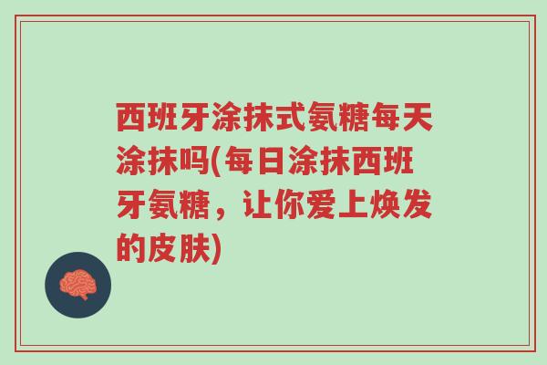 西班牙涂抹式氨糖每天涂抹吗(每日涂抹西班牙氨糖,让你爱上焕发的皮肤)-第1张图片-超越 西班牙涂抹式氨糖每天涂抹吗(每日涂抹西班牙氨糖,让你爱上焕发的皮肤)-第1张图片-超越