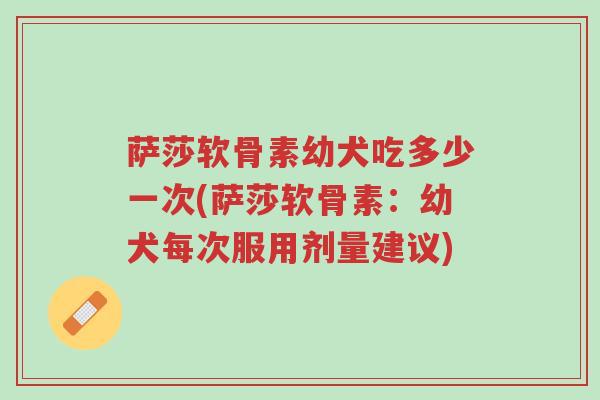 萨莎软骨素幼犬吃多少一次(萨莎软骨素:幼犬每次服用剂量建议)-第1张图片-超越 萨莎软骨素幼犬吃多少一次(萨莎软骨素:幼犬每次服用剂量建议)-第1张图片-超越