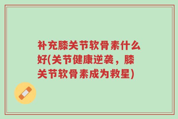 补充膝关节软骨素什么好(关节健康逆袭,膝关节软骨素成为救星)-第1张图片-超越 补充膝关节软骨素什么好(关节健康逆袭,膝关节软骨素成为救星)-第1张图片-超越