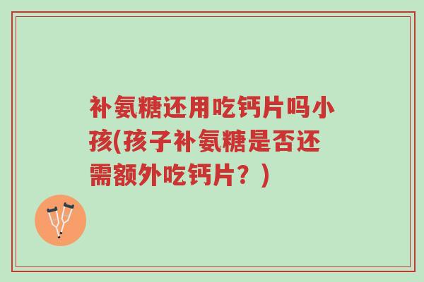 补氨糖还用吃钙片吗小孩(孩子补氨糖是否还需额外吃钙片?)-第1张图片-超越 补氨糖还用吃钙片吗小孩(孩子补氨糖是否还需额外吃钙片?)-第1张图片-超越