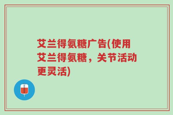 艾兰得氨糖广告(使用艾兰得氨糖,关节活动更灵活)-第1张图片-超越 艾兰得氨糖广告(使用艾兰得氨糖,关节活动更灵活)-第1张图片-超越