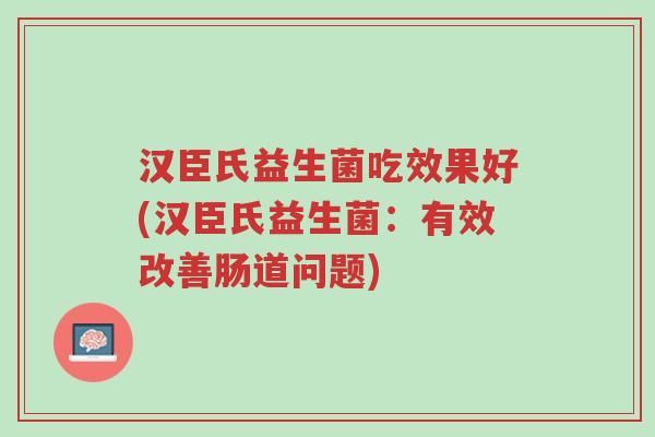 汉臣氏益生菌吃效果好(汉臣氏益生菌:有效改善肠道问题)-第1张图片-超越 汉臣氏益生菌吃效果好(汉臣氏益生菌:有效改善肠道问题)-第1张图片-超越