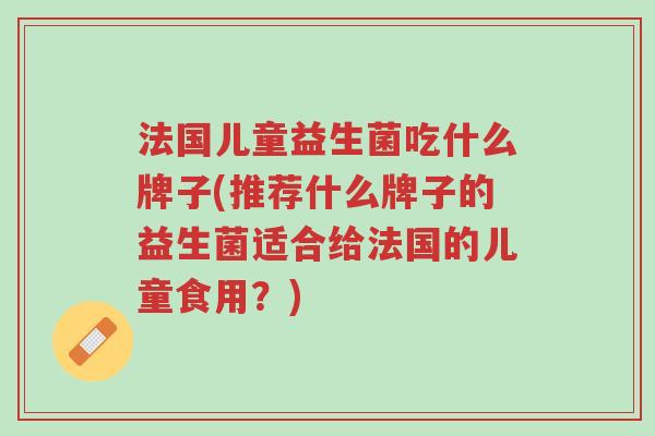 法国儿童益生菌吃什么牌子(推荐什么牌子的益生菌适合给法国的儿童食用?)-第1张图片-超越 法国儿童益生菌吃什么牌子(推荐什么牌子的益生菌适合给法国的儿童食用?)-第1张图片-超越