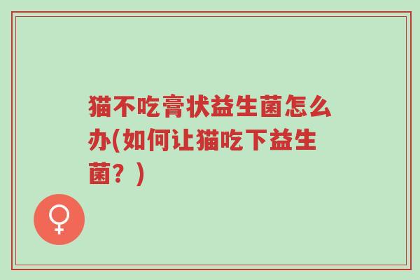 猫不吃膏状益生菌怎么办(如何让猫吃下益生菌?)-第1张图片-超越 猫不吃膏状益生菌怎么办(如何让猫吃下益生菌?)-第1张图片-超越