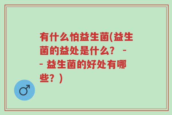 有什么怕益生菌(益生菌的益处是什么? -- 益生菌的好处有哪些?)-第1张图片-超越 有什么怕益生菌(益生菌的益处是什么? -- 益生菌的好处有哪些?)-第1张图片-超越