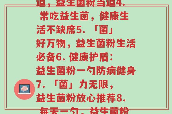 每天一个益生菌粉文案(1.「益」处无穷,益生菌粉每日一勺2. 一勺促膳口,益生菌粉有妙用3. 健康有道,益生菌粉当道4. 常吃益生菌,健康生活不缺席5. 「菌」好万物,益生菌粉生活必备6. 健康护盾:益生菌粉一勺防病健身7. 「菌」力无限,益生菌粉放心推荐8. 每天一勺,益生菌粉呵护肠道健康9. “益”尽人间好,益生菌粉口口相传10. 益生菌粉,守护你的健康城堡)-第1张图片-超越 每天一个益生菌粉文案(1.「益」处无穷,益生菌粉每日一勺2. 一勺促膳口,益生菌粉有妙用3. 健康有道,益生菌粉当道4. 常吃益生菌,健康生活不缺席5. 「菌」好万物,益生菌粉生活必备6. 健康护盾:益生菌粉一勺防病健身7. 「菌」力无限,益生菌粉放心推荐8. 每天一勺,益生菌粉呵护肠道健康9. “益”尽人间好,益生菌粉口口相传10. 益生菌粉,守护你的健康城堡)-第1张图片-超越