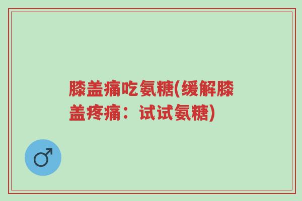 膝盖痛吃氨糖(缓解膝盖疼痛：试试氨糖)-第1张图片-超越