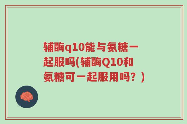 辅酶q10能与氨糖一起服吗(辅酶Q10和氨糖可一起服用吗?)-第1张图片-超越 辅酶q10能与氨糖一起服吗(辅酶Q10和氨糖可一起服用吗?)-第1张图片-超越