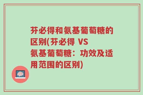 芬必得和氨基葡萄糖的区别(芬必得 VS 氨基葡萄糖:功效及适用范围的区别)-第1张图片-超越 芬必得和氨基葡萄糖的区别(芬必得 VS 氨基葡萄糖:功效及适用范围的区别)-第1张图片-超越
