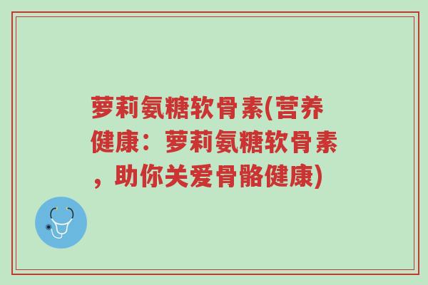 萝莉氨糖软骨素(营养健康：萝莉氨糖软骨素，助你关爱骨骼健康)-第1张图片-超越
