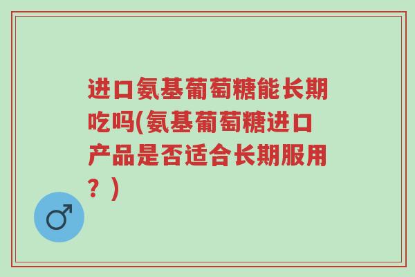 进口氨基葡萄糖能长期吃吗(氨基葡萄糖进口产品是否适合长期服用?)-第1张图片-超越 进口氨基葡萄糖能长期吃吗(氨基葡萄糖进口产品是否适合长期服用?)-第1张图片-超越