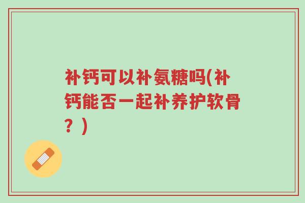 补钙可以补氨糖吗(补钙能否一起补养护软骨?)-第1张图片-超越 补钙可以补氨糖吗(补钙能否一起补养护软骨?)-第1张图片-超越