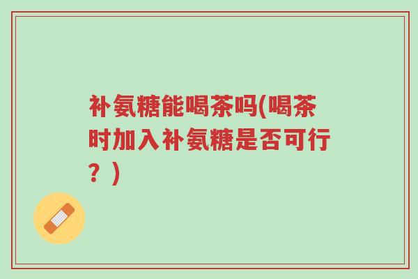 补氨糖能喝茶吗(喝茶时加入补氨糖是否可行?)-第1张图片-超越 补氨糖能喝茶吗(喝茶时加入补氨糖是否可行?)-第1张图片-超越