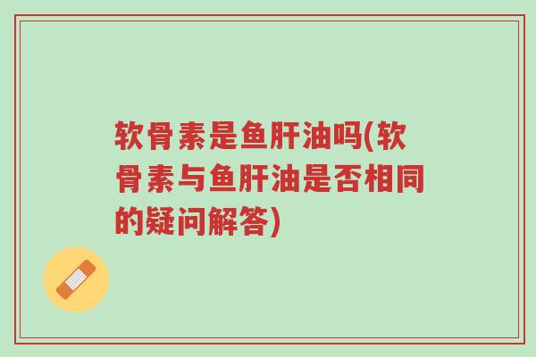 软骨素是鱼肝油吗(软骨素与鱼肝油是否相同的疑问解答)-第1张图片-超越 软骨素是鱼肝油吗(软骨素与鱼肝油是否相同的疑问解答)-第1张图片-超越