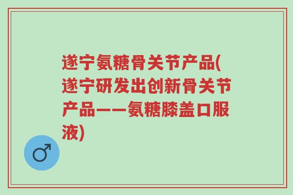 遂宁氨糖骨关节产品(遂宁研发出创新骨关节产品——氨糖膝盖口服液)-第1张图片-超越