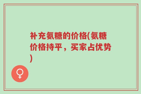 补充氨糖的价格(氨糖价格持平,买家占优势)-第1张图片-超越 补充氨糖的价格(氨糖价格持平,买家占优势)-第1张图片-超越