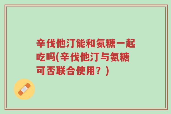 辛伐他汀能和氨糖一起吃吗(辛伐他汀与氨糖可否联合使用?)-第1张图片-超越 辛伐他汀能和氨糖一起吃吗(辛伐他汀与氨糖可否联合使用?)-第1张图片-超越
