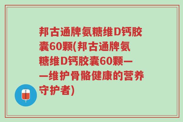 邦古通牌氨糖维D钙胶囊60颗(邦古通牌氨糖维D钙胶囊60颗——维护骨骼健康的营养守护者)-第1张图片-超越 邦古通牌氨糖维D钙胶囊60颗(邦古通牌氨糖维D钙胶囊60颗——维护骨骼健康的营养守护者)-第1张图片-超越