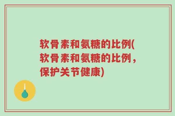 软骨素和氨糖的比例(软骨素和氨糖的比例，保护关节健康)-第1张图片-超越