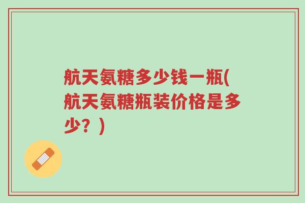 航天氨糖多少钱一瓶(航天氨糖瓶装价格是多少？)-第1张图片-超越