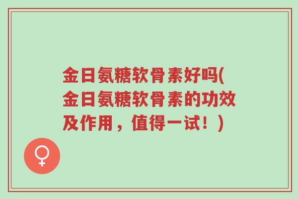 金日氨糖软骨素好吗(金日氨糖软骨素的功效及作用,值得一试!)-第1张图片-超越 金日氨糖软骨素好吗(金日氨糖软骨素的功效及作用,值得一试!)-第1张图片-超越