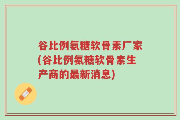 谷比例氨糖软骨素厂家(谷比例氨糖软骨素生产商的最新消息)-第1张图片-超越 谷比例氨糖软骨素厂家(谷比例氨糖软骨素生产商的最新消息)-第1张图片-超越