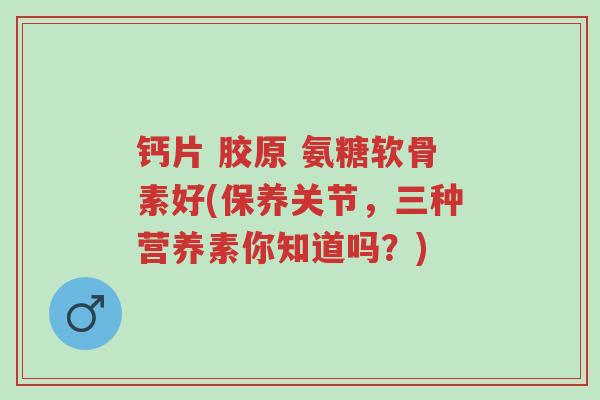 钙片 胶原 氨糖软骨素好(保养关节,三种营养素你知道吗?)-第1张图片-超越 钙片 胶原 氨糖软骨素好(保养关节,三种营养素你知道吗?)-第1张图片-超越