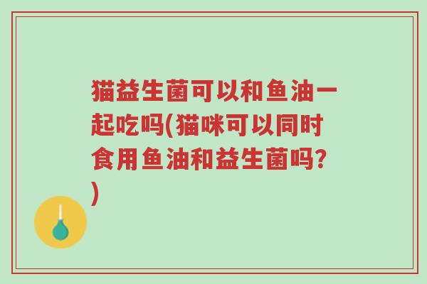 猫益生菌可以和鱼油一起吃吗(猫咪可以同时食用鱼油和益生菌吗？)-第1张图片-超越